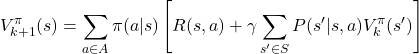 \[ V^\pi_{k+1}(s) = \sum_{a \in A} \pi(a|s) \left[ R(s,a) + \gamma \sum_{s' \in S} P(s'|s,a) V^\pi_k(s') \right] \]