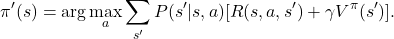 \[ \pi'(s) = \arg\max_a \sum_{s'} P(s' | s, a) [R(s, a, s') + \gamma V^\pi(s')]. \]